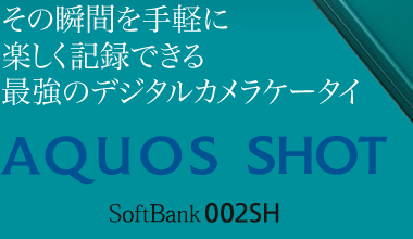 その瞬間を手軽に楽しく記録できる 最強のデジタルカメラケータイ AQUOS SHOT SoftBank 002SH