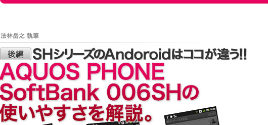 −法林岳之 執筆−【後編】SHシリーズのAndroidはココが違う！AQUOS PHONE SoftBank 006SH の使いやすさを解説