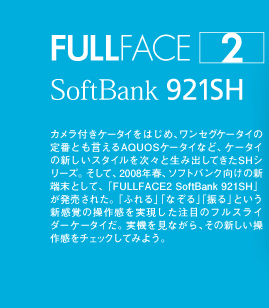 FULLFACE2 SoftBank 921SH@JtP[^C͂߁AZOP[^C̒ԂƂAQUOSP[^CȂǁAP[^C̐VX^CXƐݏoĂSHV[YBāA2008NtA\tgoN̐V[ƂāAuFULLFACE2 SoftBank 921SHvꂽBuӂvuȂvuUvƂVȏ슴ڂ̃tXC_[P[^CB@ȂA̐V슴`FbNĂ݂悤B