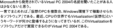 Microsoft甭ĂVirtual PC 2004(http://www.microsoft.com/japan/windows/virtualpc/default.mspx)̖O𕷂Ƃl͏ȂȂƎvBꌾł܂Ƃ߂΁AuzPC𕡐AWindowsŉғ\tgEFAvłBŋ߁ACPU̐EłVirtualization(z)ƂL[[hƓoꂷ悤ɂȂĂĂ邪AVirtualization\tgEFAŎł̂Virtual PC 2004łB