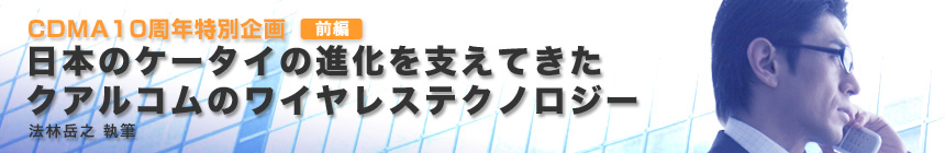 CDMA10周年特別企画　日本のケータイの進化を支えてきたクアルコムのワイヤレステクノロジー（法林岳之 執筆）