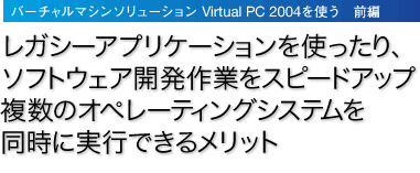 「バーチャルマシンソリューション Virtual PC 2004を使う　前編」レガシーアプリケーションを使ったり、ソフトウェア開発作業をスピードアップ複数のオペレーティング システムを同時に実行できるメリット