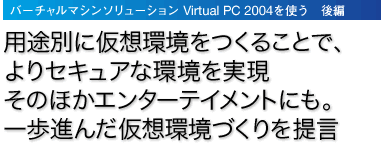 「バーチャルマシンソリューション Virtual PC 2004を使う　後編」用途別に仮想環境をつくることで、よりセキュアな環境を実現そのほかエンターテイメントにも。一歩進んだ仮想環境づくりを提言