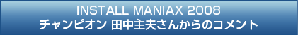 インストールマニアックス2008チャンピオン田中主夫さんからのコメント