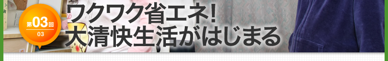 【第3回】ワクワク省エネ！　大清快生活がはじまる