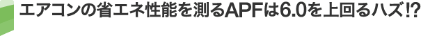 エアコンの省エネ性能を測るAPFは6.0を上回るハズ!?
