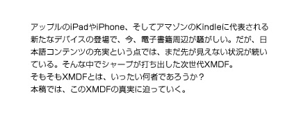 アップルのiPadやiPhone、そしてアマゾンのKindleに代表される新たなデバイスの登場で、今、電子書籍周辺が騒がしい。だが、日本語コンテンツの充実という点では、まだ先が見えない状況が続いている。そんな中でシャープが打ち出した次世代XMDF。ここでは、その概略を見ていくことにしよう。